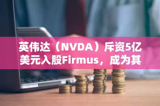 英伟达（NVDA）斥资5亿美元入股Firmus，成为其领投投资者