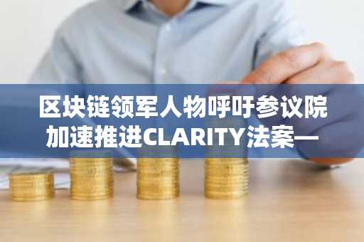 区块链领军人物呼吁参议院加速推进CLARITY法案——这对XRP为何至关重要