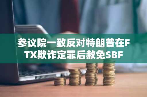 参议院一致反对特朗普在FTX欺诈定罪后赦免SBF