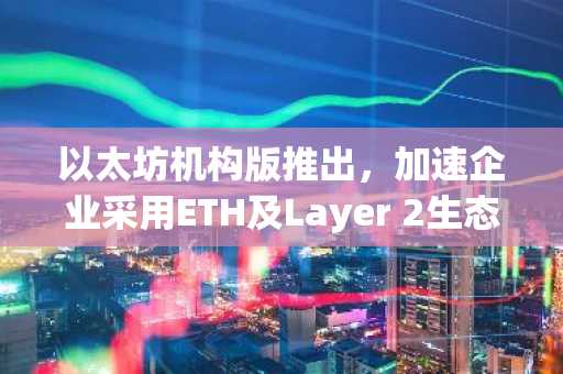 以太坊机构版推出，加速企业采用ETH及Layer 2生态