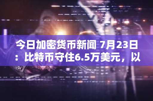 今日加密货币新闻 7月23日:比特币守住6.5万美元,以太坊上涨0.11%