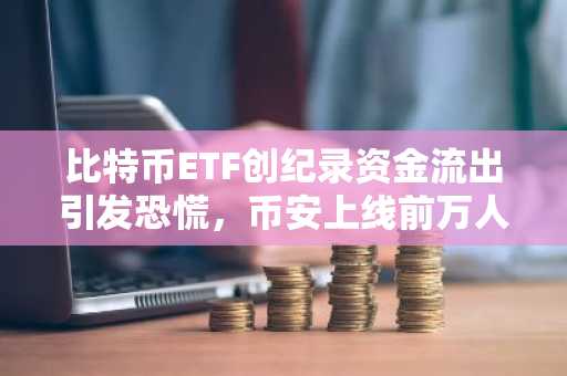 比特币ETF创纪录资金流出引发恐慌,币安上线前万人抢购,加密市场情绪骤变