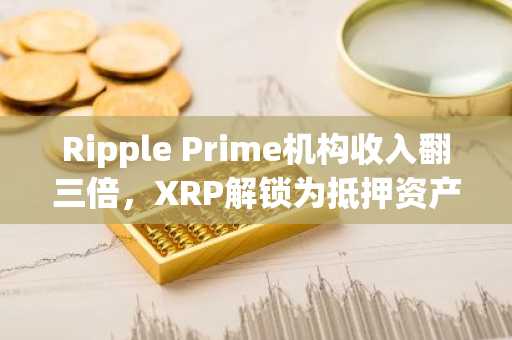Ripple Prime机构收入翻三倍，XRP解锁为抵押资产