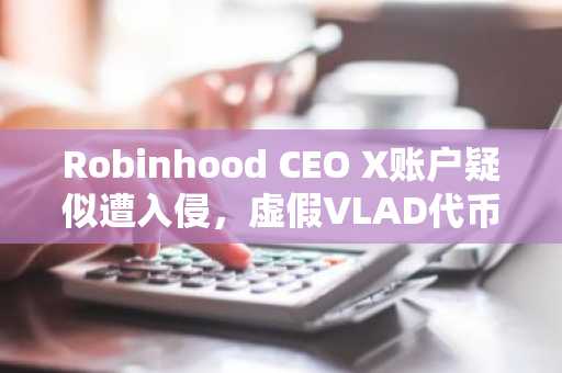 Robinhood CEO X账户疑似遭入侵，虚假VLAD代币获利130万美元