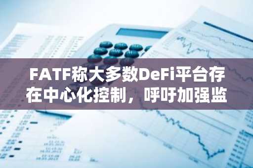 FATF称大多数DeFi平台存在中心化控制,呼吁加强监管