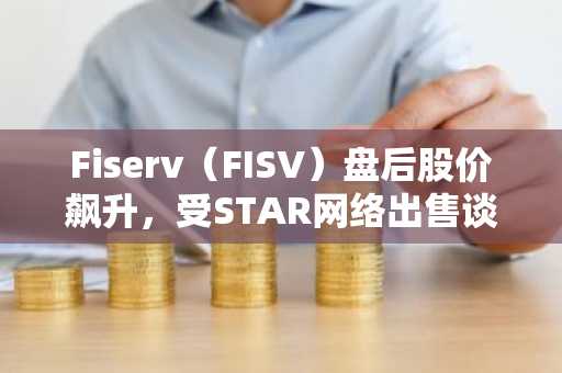 Fiserv（FISV）盘后股价飙升，受STAR网络出售谈判消息提振