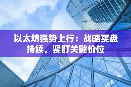 以太坊强势上行：战略买盘持续，紧盯关键价位