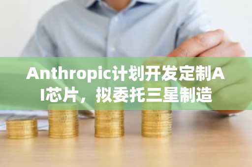 Anthropic计划开发定制AI芯片，拟委托三星制造