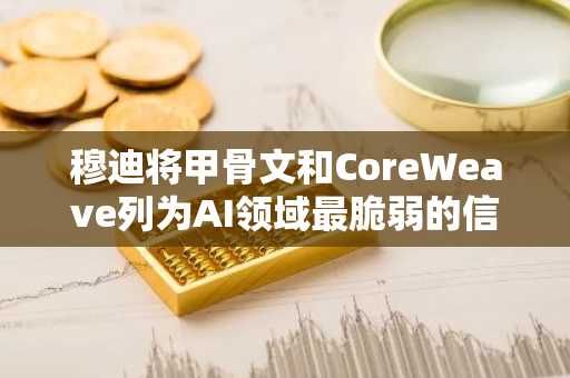 穆迪将甲骨文和CoreWeave列为AI领域最脆弱的信用环节