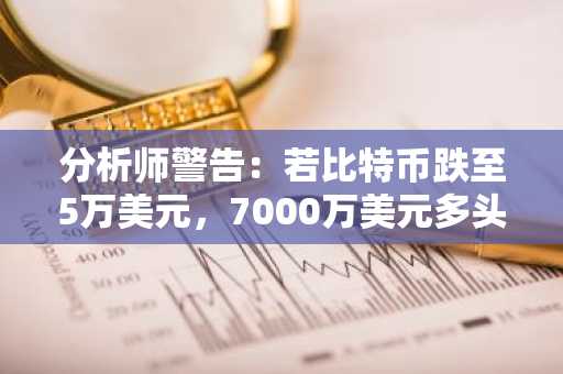 分析师警告:若比特币跌至5万美元,7000万美元多头头寸面临风险