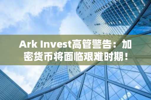 Ark Invest高管警告:加密货币将面临艰难时期!