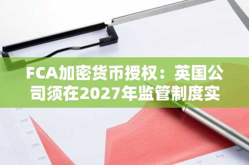 FCA加密货币授权：英国公司须在2027年监管制度实施前完成的事项