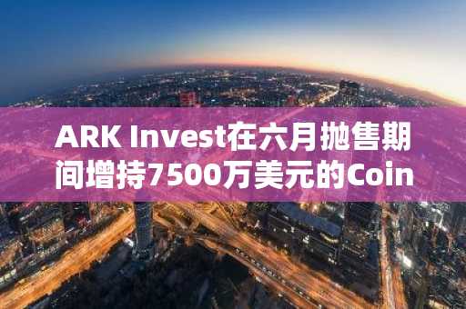ARK Invest在六月抛售期间增持7500万美元的Coinbase、Circle和Bullish股票
