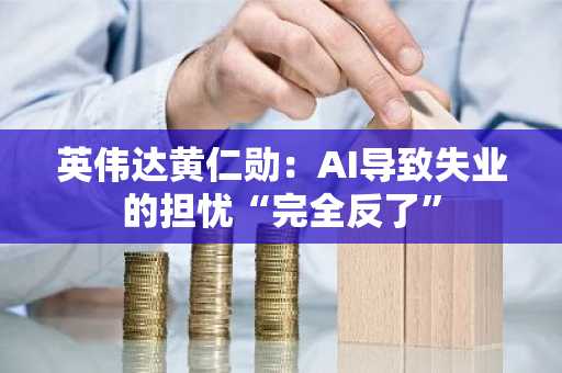 英伟达黄仁勋：AI导致失业的担忧“完全反了”