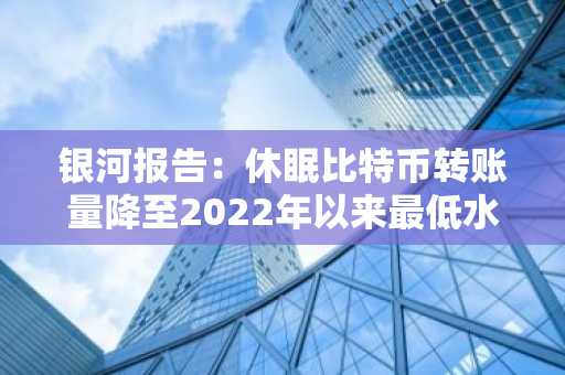 银河报告：休眠比特币转账量降至2022年以来最低水平
