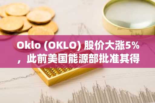 Oklo (OKLO) 股价大涨5%,此前美国能源部批准其得克萨斯州核反应堆安全许可