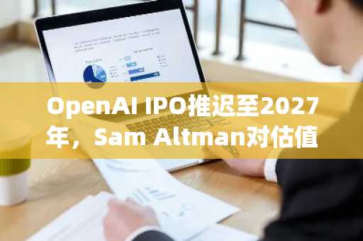 OpenAI IPO推迟至2027年,Sam Altman对估值寸步不让