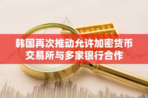 韩国再次推动允许加密货币交易所与多家银行合作
