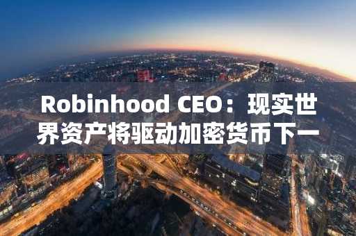 Robinhood CEO：现实世界资产将驱动加密货币下一阶段