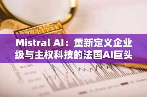 Mistral AI:重新定义企业级与主权科技的法国AI巨头