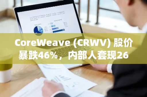 CoreWeave (CRWV) 股价暴跌46%,内部人套现26亿美元