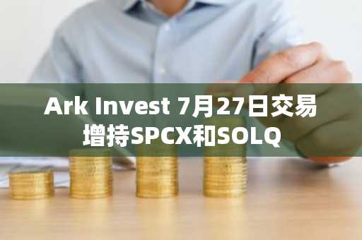 Ark Invest 7月27日交易增持SPCX和SOLQ