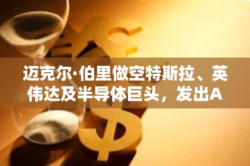 迈克尔·伯里做空特斯拉、英伟达及半导体巨头，发出AI泡沫警告