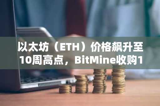 以太坊（ETH）价格飙升至10周高点，BitMine收购10,000枚ETH