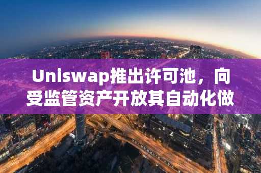 Uniswap推出许可池，向受监管资产开放其自动化做市商