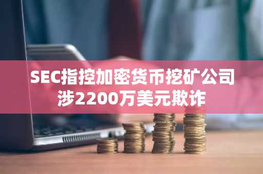 SEC指控加密货币挖矿公司涉2200万美元欺诈