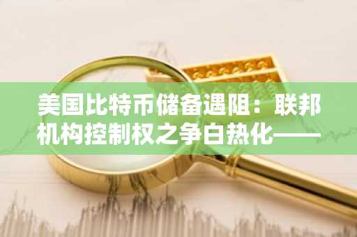 美国比特币储备遇阻:联邦机构控制权之争白热化——彭博
