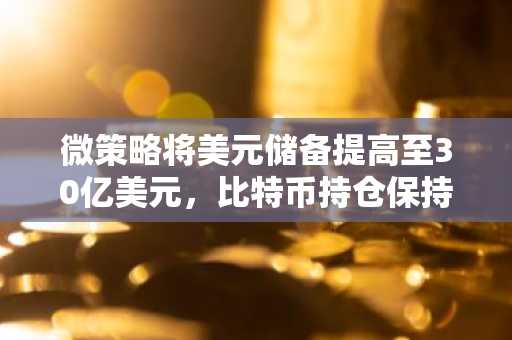 微策略将美元储备提高至30亿美元,比特币持仓保持不变