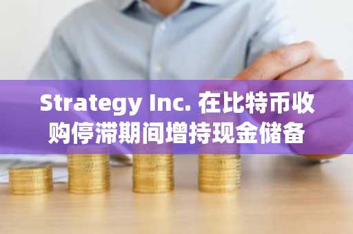 Strategy Inc. 在比特币收购停滞期间增持现金储备