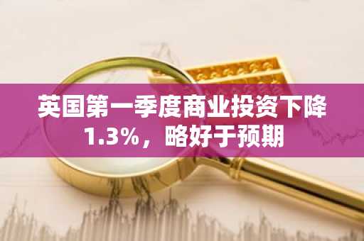 英国第一季度商业投资下降1.3%,略好于预期