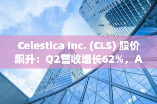 Celestica Inc. (CLS) 股价飙升：Q2营收增长62%，AI需求强劲推动