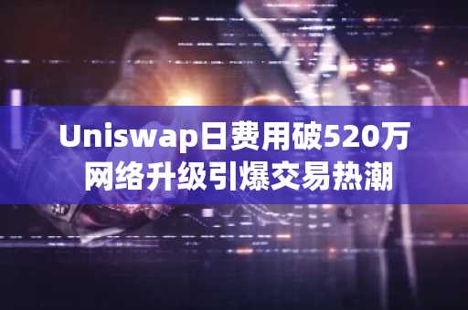Uniswap日费用破520万 网络升级引爆交易热潮