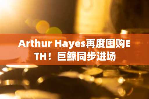 Arthur Hayes再度囤购ETH!巨鲸同步进场