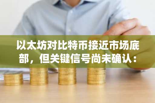 以太坊对比特币接近市场底部，但关键信号尚未确认：CryptoQuant