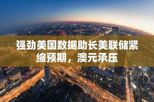 强劲美国数据助长美联储紧缩预期，澳元承压