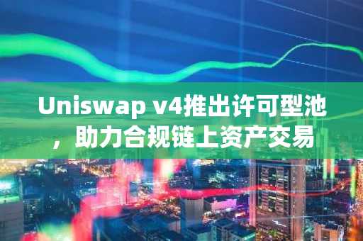Uniswap v4推出许可型池，助力合规链上资产交易