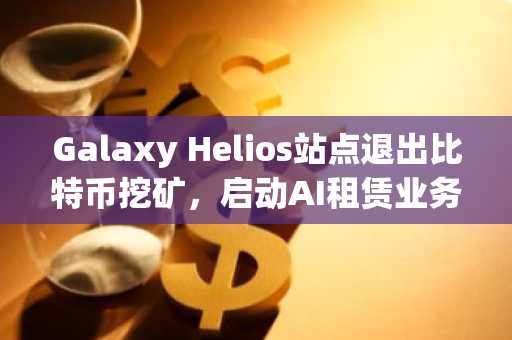 Galaxy Helios站点退出比特币挖矿，启动AI租赁业务