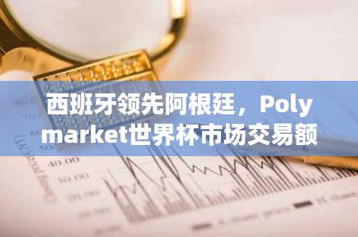 西班牙领先阿根廷,Polymarket世界杯市场交易额突破42.7亿美元