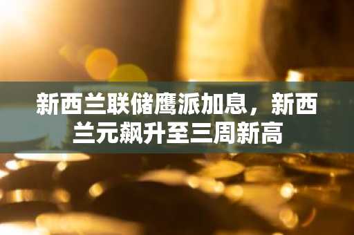 新西兰联储鹰派加息，新西兰元飙升至三周新高