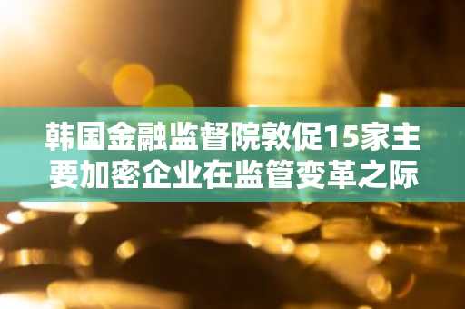 韩国金融监督院敦促15家主要加密企业在监管变革之际加强内部控制