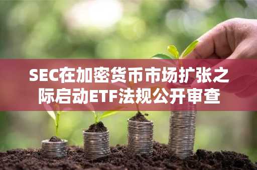 SEC在加密货币市场扩张之际启动ETF法规公开审查