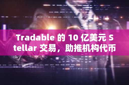Tradable 的 10 亿美元 Stellar 交易,助推机构代币化热潮