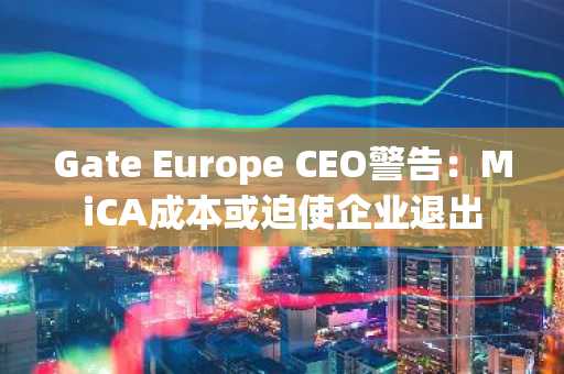 Gate Europe CEO警告:MiCA成本或迫使企业退出